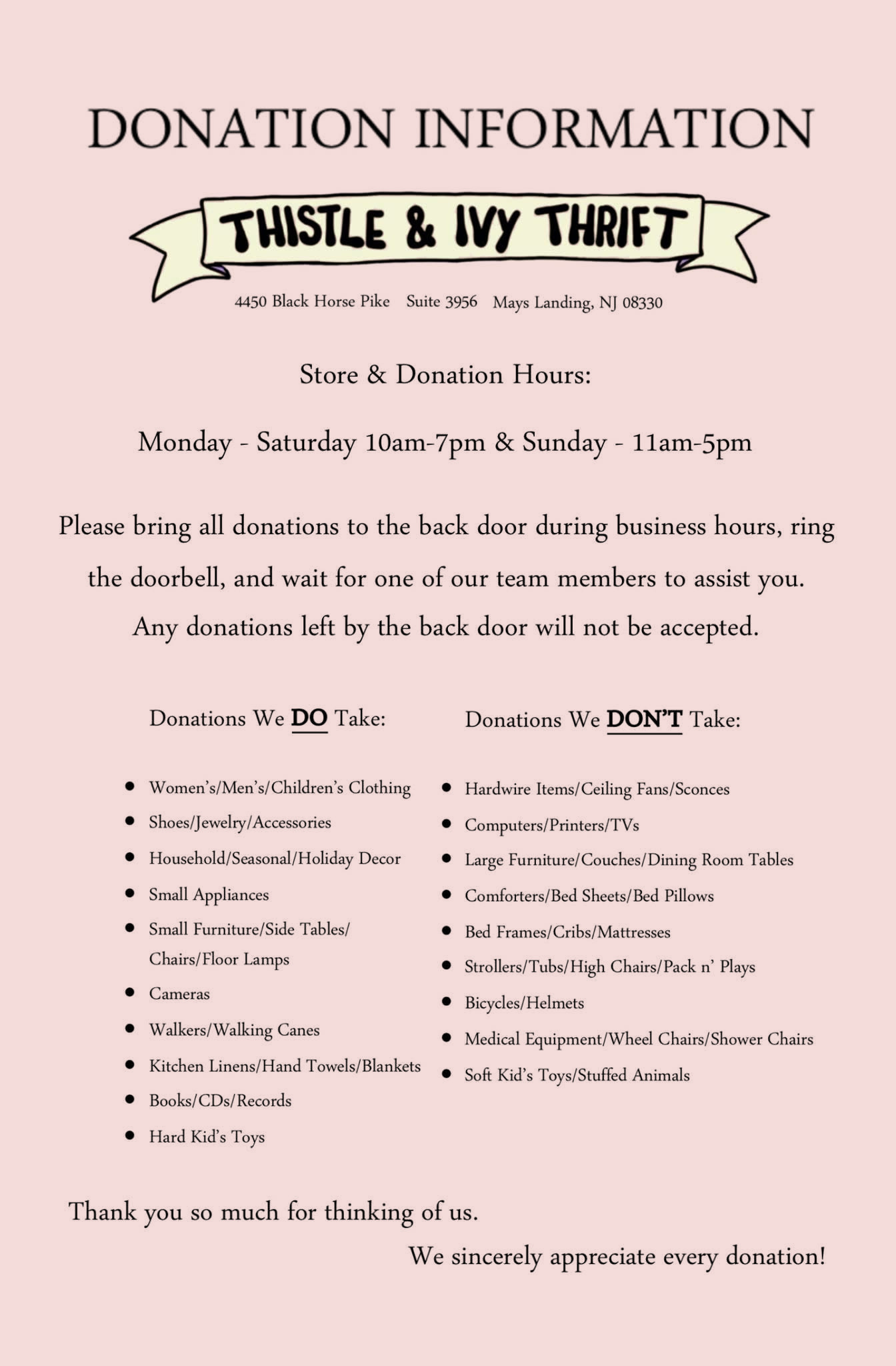 Donation information for Thistle & Ivy Thrift, 4450 Black Horse Pike Suite 3956, Mays Landing, NJ 08330. Store and donation hours: Monday to Saturday 10am to 7pm, Sunday 11am to 5pm. Please bring all donations to the back door during business hours, ring the doorbell, and wait for one of our team members to assist you. Any donations left by the back door will not be accepted. Donations we DO take: women's, men's and children's clothing; shoes, jewelry and accessories; household, seasonal and holiday decor; small appliances; small furniture, side tables, chairs and floor lamps; cameras; walkers and walking canes; kitchen linens, hand towels and blankets; books, CDs and records; hard kids' toys. Donations we DON'T take: hardwire items, ceiling fans and sconces; computers, printers and TVs; large furniture, couches and dining room tables; comforters, bed sheets and bed pillows; bed frames, cribs and mattresses; strollers, tubs, high chairs and Pack n' Plays; bicycles and helmets; medical equipment, wheelchairs and shower chairs; soft kids' toys and stuffed animals. Thank you so much for thinking of us. We sincerely appreciate every donation!